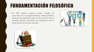 FUNDAMENTACIÓN FILOSÓFICA
• En 1901 aparece nuestra primera variable de
ecoturismo en un programa llamado Outing del Sierra
Club que nos menciona estas, nos dice que ese año las
personas podrían convertirse en trabajadores para la
preservación de las áreas naturales
 