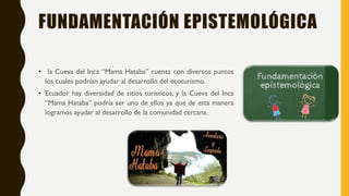 FUNDAMENTACIÓN EPISTEMOLÓGICA
• la Cueva del Inca “Mama Hataba” cuenta con diversos puntos
los cuales podrían ayudar al desarrollo del ecoturismo.
• Ecuador hay diversidad de sitios turísticos, y la Cueva del Inca
“Mama Hataba” podría ser uno de ellos ya que de esta manera
logramos ayudar al desarrollo de la comunidad cercana.
 