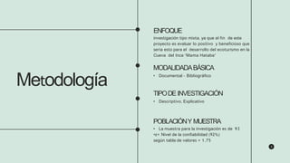 Metodología
ENFOQUE
investigación tipo mixta. ya que el fin de este
proyecto es evaluar lo positivo y beneficioso que
seria esto para el desarrollo del ecoturismo en la
Cueva del Inca “Mama Hataba”
MODALIDADABÁSICA
• Documental - Bibliográfico
TIPODE INVESTIGACIÓN
• Descriptivo, Explicativo
POBLACIÓNY MUESTRA
• La muestra para la investigación es de 93
•z= Nivel de la confiabilidad (92%)
según tabla de valores = 1,75
 