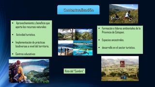 ▪ Aprovechamiento y beneficio que
aporta los recursos naturales
▪ Actividad turística.
▪ Implementación de prácticas
biodiversas a nivel del territorio.
▪ Centros educativos
▪ Formación e líderes ambientales de la
Provincia de Cotopaxi.
▪ Espacios ancestrales.
▪ desarrollo en el sector turístico.
Ruta del “Cumbre”
 