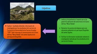 ➢ Analizar principalmente el impacto que va ha
general la aplicación del ecoturismo en la Cueva
del Inca “Mama Hataba”
➢ Demostrar los puntos estratégicos para una
educación ambiental en la parroquia Chugchilán
del cantón Sigchos.
➢ Verificar la información recolectada mediante la
investigación realizada por los estudiantes de la
carrera de Turismo.
❖ Explicar resultados obtenidos del proyecto de
investigación por los estudiantes de la carrera de
Turismo de la Universidad de las Fuerzas Armadas
“ESPE” Sede Latacunga al reconocimiento de la Cueva
del Inca “Mama Hataba” del cantón Sigchos de la
parroquia de Chugchilán.
 