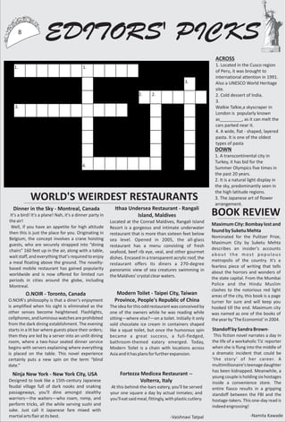 ACROSS
1. Located in the Cusco region
of Peru, it was brought to
international attention in 1991.
Also a UNESCO World Heritage
site.
2. Cold dessert of India.
3.
Walkie Talkie,a skyscraper in
London is popularly known
as_________, as it can melt the
cars parked near it.
4. A wide, flat - shaped, layered
pasta. It is one of the oldest
types of pasta
1.
2.
3.
4.
DOWN
1. A transcontinental city in
Turkey, it has bid for the
Summer Olympics five times in
the past 20 years.
2. It is a natural light display in
the sky, predominantly seen in
the high latitude regions.
3. The Japanese art of flower
arrangement.
EDITORS' PICKS8
1.
2.
3.
WORLD'S WEIRDEST RESTAURANTS
Dinner in the Sky - Montreal, Canada
It's a bird! It's a plane! Nah, it's a dinner party in
theair!
Well, if you have an appetite for high altitude
then this is just the place for you. Originating in
Belgium, the concept involves a crane hoisting
guests, who are securely strapped into “dining
chairs” 160 feet up in the air, along with a table,
wait staff, and everything that's required to enjoy
a meal floating above the ground. The novelty-
based mobile restaurant has gained popularity
worldwide and is now offered for limited run
periods in cities around the globe, including
Montreal.
Ithaa Undersea Restaurant - Rangali
Island, Maldives
Located at the Conrad Maldives, Rangali Island
Resort is a gorgeous and intimate underwater
restaurant that is more than sixteen feet below
sea level. Opened in 2005, the all-glass
restaurant has a menu consisting of fresh
seafood, beef rib eye, veal, and other gourmet
dishes. Encased in a transparent acrylic roof, the
restaurant offers its diners a 270-degree
panoramic view of sea creatures swimming in
theMaldives'crystalclearwaters.
Modern Toilet - Taipei City, Taiwan
Province, People's Republic of China
Theideaforthisoddrestaurantwasconceivedby
one of the owners while he was reading while
sitting—where else?—on a toilet. Initially it only
sold chocolate ice cream in containers shaped
like a squat toilet, but once the humorous spin
became a great success, a full-fledged,
bathroom-themed eatery emerged. Today,
Modern Toilet is a chain with locations across
Asiaandithasplansforfurtherexpansion.
O.NOIR - Toronto, Canada
O.NOIR's philosophy is that a diner's enjoyment
is amplified when his sight is eliminated as the
other senses become heightened. Flashlights,
cellphones,andluminouswatchesareprohibited
from the dark dining establishment. The evening
starts in a lit bar where guests place their orders;
then they are led by a server into an unlit dining
room, where a two-hour seated dinner service
begins with servers explaining where everything
is placed on the table. This novel experience
certainly puts a new spin on the term “blind
date.”
Fortezza Medicea Restaurant --
Volterra, Italy
At this behind-the-bars eatery, you'll be served
your one square a day by actual inmates; and
you'lleatsaidmeal,fittingly,withplasticcutlery.
Ninja New York - New York City, USA
Designed to look like a 15th-century Japanese
feudal village full of dark nooks and snaking
passageways, you'll dine amongst stealthy
warriors—the waiters—who roam, romp, and
perform tricks, all the while serving sushi and
sake. Just call it Japanese fare mixed with
martialartsflairatitsbest. -Vaishnavi Tatpal
BOOK REVIEW
MaximumCity:Bombaylostand
foundbySuketuMehta
Nominated for the Pulitzer Prize,
Maximum City by Suketu Mehta
describes an insider's accounts
about the most populous
metropolis of the country. It's a
fearless piece of writing that tells
about the horrors and wonders of
the state capital. From the Mumbai
Police and the Hindu Muslim
clashes to the notorious red light
areas of the city, this book is a page
turner for sure and will keep you
hooked till the end. Maximum city
was named as one of the books of
theyearby'TheEconomist'in2004.
StandoffbySandraBrown-
This fiction novel narrates a day in
the life of a workaholic T.V. reporter
when she is flung into the middle of
a dramatic incident that could be
'the story' of her career. A
multimillionaire'steenagedaughter
has been kidnapped. Meanwhile, a
young couple is holding six hostages
inside a convenience store. The
entire fiasco results in a gripping
standoff between the FBI and the
hostage-takers. This one-day read is
indeedengrossing!
-Namita Kawade
 