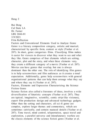 Deng 2
Rui Deng
Cal State LA
Dr. Farner
LBS 2666-01
3/9/2021
Film Reflection
Factors and Conventional Elements Used to Analyze Genre
Genre is a literary composition category, artistic and musical,
characterized by specific form, content or style (Yashar et al.
207). In short, genre categorizes films. Classifying films makes
it easier for viewers to discover what they want to see and wha t
they like. Genre comprises of four elements which are setting,
character, plot and the story, and when these elements vary,
they create a different category of a movie (Yashar et al. 207).
Movies can have genres that overlap, but one is always
dominant than the other one. The role of identifying film genres
is to help screenwriters and film audiences as it creates a tonal
expectation. Additionally, genre help screenwriters with general
organizational patterns that can help them arrange what they say
and where they say it (Yashar et al. 207).
Factors, Elements and Expression Characterizing the Science
Fiction Genre
Science fiction also called a literature of ideas, involves a wide
diversification of futuristic concepts (Yashar et al. 207). They
are typical, imaginative, scientific, comic strip-like visionary,
expert film production design and advanced technology gadgets.
Other than the setting and characters, all sci-fi genre are
complex, explore larger themes and commentary, which are
sometimes satirically, and contain nuanced details (Yashar et al.
207). Time travel, mind control, teleportation, space travel and
exploration, a parallel universe and interplanetary warfare are
the classic elements of the science fiction genre (Yashar et al.
 