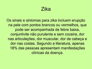 Zika
Os sinais e sintomas para zika incluem erupção
na pele com pontos brancos ou vermelhos, que
pode ser acompanhada de febre baixa,
conjuntivite não purulenta e sem coceira, dor
nas articulações, dor muscular, dor de cabeça e
dor nas costas. Segundo a literatura, apenas
18% das pessoas apresentam manifestações
clínicas da doença.
 