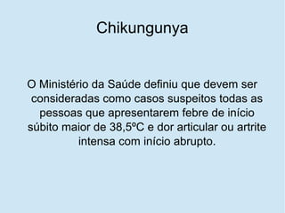 Chikungunya
O Ministério da Saúde definiu que devem ser
consideradas como casos suspeitos todas as
pessoas que apresentarem febre de início
súbito maior de 38,5ºC e dor articular ou artrite
intensa com início abrupto.
 