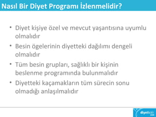 Nasıl Bir Diyet Programı İzlenmelidir? 
• Diyet kişiye özel ve mevcut yaşantısına uyumlu 
olmalıdır 
• Besin ögelerinin diyetteki dağılımı dengeli 
olmalıdır 
• Tüm besin grupları, sağlıklı bir kişinin 
beslenme programında bulunmalıdır 
• Diyetteki kaçamakların tüm sürecin sonu 
olmadığı anlaşılmalıdır 
 
