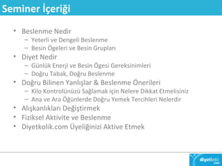 Seminer İçeriği 
• Beslenme Nedir 
– Yeterli ve Dengeli Beslenme 
– Besin Ögeleri ve Besin Grupları 
• Diyet Nedir 
– Günlük Enerji ve Besin Ögesi Gereksinimleri 
– Doğru Tabak, Doğru Beslenme 
• Doğru Bilinen Yanlışlar & Beslenme Önerileri 
– Kilo Kontrolünüzü Sağlamak için Nelere Dikkat Etmelisiniz 
– Ana ve Ara Öğünlerde Doğru Yemek Tercihleri Nelerdir 
• Alışkanlıkları Değiştirmek 
• Fiziksel Aktivite ve Beslenme 
• Diyetkolik.com Üyeliğinizi Aktive Etmek 
 