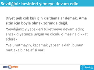 Sevdiğiniz besinleri yemeye devam edin 
Diyet pek çok kişi için kısıtlamalar demek. Ama 
sizin için böyle olmak zorunda değil. 
•Sevdiğiniz yiyecekleri tüketmeye devam edin; 
ancak diyetinize uygun ve ölçülü olmasına dikkat 
ederek. 
•Ve unutmayın, kaçamak yapsanız dahi bunun 
mutlaka bir telafisi var! 
 