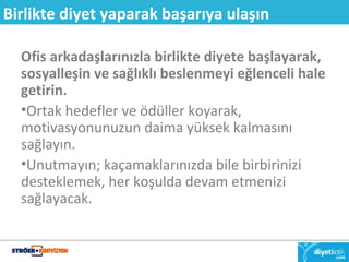Birlikte diyet yaparak başarıya ulaşın 
Ofis arkadaşlarınızla birlikte diyete başlayarak, 
sosyalleşin ve sağlıklı beslenmeyi eğlenceli hale 
getirin. 
•Ortak hedefler ve ödüller koyarak, 
motivasyonunuzun daima yüksek kalmasını 
sağlayın. 
•Unutmayın; kaçamaklarınızda bile birbirinizi 
desteklemek, her koşulda devam etmenizi 
sağlayacak. 
 