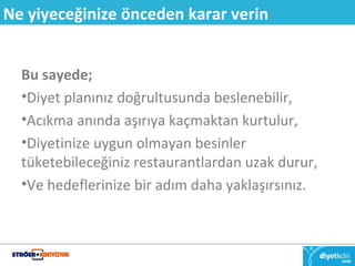 Ne yiyeceğinize önceden karar verin 
Bu sayede; 
•Diyet planınız doğrultusunda beslenebilir, 
•Acıkma anında aşırıya kaçmaktan kurtulur, 
•Diyetinize uygun olmayan besinler 
tüketebileceğiniz restaurantlardan uzak durur, 
•Ve hedeflerinize bir adım daha yaklaşırsınız. 
 