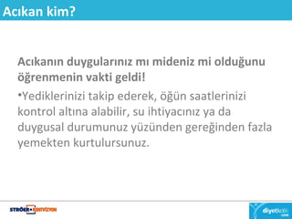 Acıkan kim? 
Acıkanın duygularınız mı mideniz mi olduğunu 
öğrenmenin vakti geldi! 
•Yediklerinizi takip ederek, öğün saatlerinizi 
kontrol altına alabilir, su ihtiyacınız ya da 
duygusal durumunuz yüzünden gereğinden fazla 
yemekten kurtulursunuz. 
 