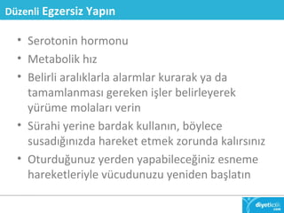 Düzenli Egzersiz Yapın 
• Serotonin hormonu 
• Metabolik hız 
• Belirli aralıklarla alarmlar kurarak ya da 
tamamlanması gereken işler belirleyerek 
yürüme molaları verin 
• Sürahi yerine bardak kullanın, böylece 
susadığınızda hareket etmek zorunda kalırsınız 
• Oturduğunuz yerden yapabileceğiniz esneme 
hareketleriyle vücudunuzu yeniden başlatın 
 