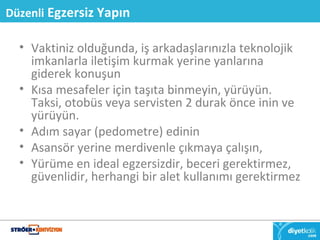 Düzenli Egzersiz Yapın 
• Vaktiniz olduğunda, iş arkadaşlarınızla teknolojik 
imkanlarla iletişim kurmak yerine yanlarına 
giderek konuşun 
• Kısa mesafeler için taşıta binmeyin, yürüyün. 
Taksi, otobüs veya servisten 2 durak önce inin ve 
yürüyün. 
• Adım sayar (pedometre) edinin 
• Asansör yerine merdivenle çıkmaya çalışın, 
• Yürüme en ideal egzersizdir, beceri gerektirmez, 
güvenlidir, herhangi bir alet kullanımı gerektirmez 
 