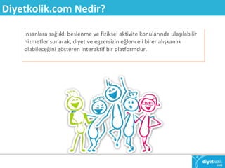 Diyetkolik.com Nedir? 
İnsanlara sağlıklı beslenme ve fiziksel aktivite konularında ulaşılabilir 
hizmetler sunarak, diyet ve egzersizin eğlenceli birer alışkanlık 
olabileceğini gösteren interaktif bir platformdur. 
 