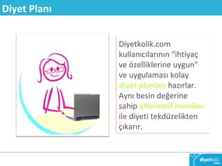 Diyetkolik.com 
kullanıcılarının “ihtiyaç 
ve özelliklerine uygun" 
ve uygulaması kolay 
diyet planları hazırlar. 
Aynı besin değerine 
sahip alternatif menüler 
ile diyeti tekdüzelikten 
çıkarır. 
Diyet Planı 
 