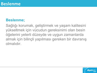 Beslenme 
Beslenme; 
Sağlığı korumak, geliştirmek ve yaşam kalitesini 
yükseltmek için vücudun gereksinimi olan besin 
öğelerini yeterli düzeyde ve uygun zamanlarda 
almak için bilinçli yapılması gereken bir davranış 
olmalıdır. 
 