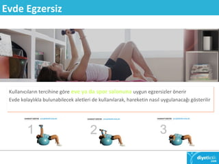 Evde Egzersiz 
Kullanıcıların tercihine göre eve ya da spor salonuna uygun egzersizler önerir 
Evde kolaylıkla bulunabilecek aletleri de kullanılarak, hareketin nasıl uygulanacağı gösterilir 
 
