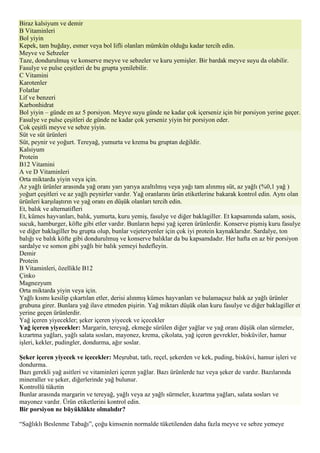 Biraz kalsiyum ve demir
B Vitaminleri
Bol yiyin
Kepek, tam buğday, esmer veya bol lifli olanları mümkün olduğu kadar tercih edin.
Meyve ve Sebzeler
Taze, dondurulmuş ve konserve meyve ve sebzeler ve kuru yemişler. Bir bardak meyve suyu da olabilir.
Fasulye ve pulse çeşitleri de bu grupta yenilebilir.
C Vitamini
Karotenler
Folatlar
Lif ve benzeri
Karbonhidrat
Bol yiyin – günde en az 5 porsiyon. Meyve suyu günde ne kadar çok içerseniz için bir porsiyon yerine geçer.
Fasulye ve pulse çeşitleri de günde ne kadar çok yerseniz yiyin bir porsiyon eder.
Çok çeşitli meyve ve sebze yiyin.
Süt ve süt ürünleri
Süt, peynir ve yoğurt. Tereyağ, yumurta ve krema bu gruptan değildir.
Kalsiyum
Protein
B12 Vitamini
A ve D Vitaminleri
Orta miktarda yiyin veya için.
Az yağlı ürünler arasında yağ oranı yarı yarıya azaltılmış veya yağı tam alınmış süt, az yağlı (%0,1 yağ )
yoğurt çeşitleri ve az yağlı peynirler vardır. Yağ oranlarını ürün etiketlerine bakarak kontrol edin. Aynı olan
ürünleri karşılaştırın ve yağ oranı en düşük olanları tercih edin.
Et, balık ve alternatifleri
Et, kümes hayvanları, balık, yumurta, kuru yemiş, fasulye ve diğer baklagiller. Et kapsamında salam, sosis,
sucuk, hamburger, köfte gibi etler vardır. Bunların hepsi yağ içeren ürünlerdir. Konserve pişmiş kuru fasulye
ve diğer baklagiller bu grupta olup, bunlar vejeteryenler için çok iyi protein kaynaklarıdır. Sardalye, ton
balığı ve balık köfte gibi dondurulmuş ve konserve balıklar da bu kapsamdadır. Her hafta en az bir porsiyon
sardalye ve somon gibi yağlı bir balık yemeyi hedefleyin.
Demir
Protein
B Vitaminleri, özellikle B12
Çinko
Magnezyum
Orta miktarda yiyin veya için.
Yağlı kısmı kesilip çıkartılan etler, derisi alınmış kümes hayvanları ve bulamaçsız balık az yağlı ürünler
grubuna girer. Bunlara yağ ilave etmeden pişirin. Yağ miktarı düşük olan kuru fasulye ve diğer baklagiller et
yerine geçen ürünlerdir.
Yağ içeren yiyecekler; şeker içeren yiyecek ve içecekler
Yağ içeren yiyecekler: Margarin, tereyağ, ekmeğe sürülen diğer yağlar ve yağ oranı düşük olan sürmeler,
kızartma yağları, yağlı salata sosları, mayonez, krema, çikolata, yağ içeren gevrekler, bisküviler, hamur
işleri, kekler, pudingler, dondurma, ağır soslar.

Şeker içeren yiyecek ve içecekler: Meşrubat, tatlı, reçel, şekerden ve kek, puding, bisküvi, hamur işleri ve
dondurma.
Bazı gerekli yağ asitleri ve vitaminleri içeren yağlar. Bazı ürünlerde tuz veya şeker de vardır. Bazılarında
mineraller ve şeker, diğerlerinde yağ bulunur.
Kontrollü tüketin
Bunlar arasında margarin ve tereyağ, yağlı veya az yağlı sürmeler, kızartma yağları, salata sosları ve
mayonez vardır. Ürün etiketlerini kontrol edin.
Bir porsiyon ne büyüklükte olmalıdır?

“Sağlıklı Beslenme Tabağı”, çoğu kimsenin normalde tüketilenden daha fazla meyve ve sebze yemeye
 