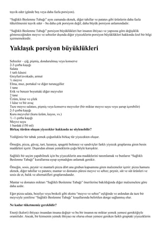 teşvik eder (günde beş veya daha fazla porsiyon).

“Sağlıklı Beslenme Tabağı” aynı zamanda ekmek, diğer tahıllar ve patates gibi ürünlerin daha fazla
tüketilmesini teşvik eder – bu daha çok porsiyon değil, daha büyük porsiyon anlamındadır.

“Sağlıklı Beslenme Tabağı” porsiyon büyüklükleri her insanın ihtiyacı ve yapısına göre değişiklik
göstereceğinden meyve ve sebzeler dışında diğer yiyeceklerin porsiyon büyüklükleri hakkında özel bir bilgi
içermemektedir.


Yaklaşık porsiyon büyüklükleri
Sebzeler – çiğ, pişmiş, dondurulmuş veya konserve
2-3 çorba kaşığı
Salata
1 tatlı kâsesi
Greyfurt/avokado, armut
½ meyve
Elma, muz, portakal ve diğer turunçgiller
1 tane
Erik ve benzer boyuttaki diğer meyveler
2 tane
Üzüm, kiraz ve çilek
1 kâse ve bir avuç
Taze meyve salatası, pişmiş veya konserve meyveler (bir miktar meyve suyu veya şurup içerebilir)
2-3 çorba kaşığı
Kuru meyveler (kuru üzüm, kayısı, vs.)
½ -1 çorba kaşığı
Meyve suyu
1 bardak (150 ml)
Birkaç türden oluşan yiyecekler hakkında ne söylenebilir?

Yediğimiz bir tabak yemek çoğunlukla birkaç tür yiyecekten oluşur.

Örneğin, pizza, güveç, tart, lazanya, spagetti bolonez ve sandviçler farklı yiyecek gruplarına giren besin
maddeleri içerir. Dışarıdan alınan yemeklerin çoğu böyle karışıktır.

Sağlıklı bir seçim yapabilmek için bu yiyeceklerin ana maddelerini tanımlamak ve bunların “Sağlıklı
Beslenme Tabağı” kurallarına uyup uymadığını anlamak gerekir.

Örneğin, sosis, peynir ve mantarlı pizza dört ana grubun kapsamına giren malzemeler içerir: pizza hamuru
ekmek, diğer tahıllar ve patates; mantar ve domates püresi meyve ve sebze; peynir, süt ve süt ürünleri ve
sosis de et, balık ve alternatifleri gruplarındandır.

Mantar ve domates miktarı “Sağlıklı Beslenme Tabağı” önerilerine bakıldığında diğer malzemelere göre
daha azdır.

Eğer pizza salata, bezelye veya brokoli gibi ekstra “meyve ve sebze” eşliğinde ve ardından da taze bir
meyveyle yenilirse “Sağlıklı Beslenme Tabağı” koşullarında belirtilen denge sağlanmış olur.

Ne kadar tüketmemiz gereklidir?

Enerji (kalori) ihtiyacı insandan insana değişir ve bu bir insanın ne miktar yemek yemesi gerektiğiyle
orantılıdır. Ancak, bir kimsenin yemek ihtiyacı ne olursa olsun yemesi gereken farklı gruptaki yiyeceklerin
 