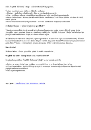 oranı “Sağlıklı Beslenme Tabağı” kurallarında belirtildiği gibidir.

Toplam enerji ihtiyacını etkileyen faktörler şunlardır:
● Cinsiyet – kadınların erkeklere göre daha az enerjiye ihtiyacı vardır
● Yaş – yaşlıların, gelişme çağındaki ve genç kimselere göre enerji ihtiyacı daha azdır
● Fazla kilolu olmak – boyuna göre kilosu fazla olan birinin sağlıklı bir kiloya gelmesi için daha az enerji
alması gerekir
● Fiziksel olarak fazla faaliyet göstermek – aşırı faal olan birinin enerji ihtiyacı fazladır.

Ne kadar vitamin ve mineral takviyesi gereklidir?

Vitamin ve mineral takviyesi yapmak iyi beslenme alışkanlığının yerine geçmez. Birçok kimse farklı
yiyecekler yemek suretiyle ihtiyaçları olan besin maddelerini “Sağlıklı Beslenme Tabağın”da belirtilen beş
grup yiyecek maddesinden ihtiyaçları olan oranlarda sağlar.

Bazı kimselerin belirli bazı takviyeler yapması gerekebilir. Hamile olan veya çocuk sahibi olmayı düşünen
kadınların fazladan folik asit veya demir ihtiyacı olabilir. Yaşlıların ekstra D Vitamini ve/veya demir alması
gerekebilir. Vitamin ve mineral alıp, almama konusunu doktor ve diyetisyeninize danışınız.

Sıvı tüketimi

Herkesin bol sıvı alması gereklidir, günde altı-sekiz bardak kadar.

“Sağlıklı Beslenme Tabağı”ndan nasıl yararlanılabilir?

Nerede olursak olalım, “Sağlıklı Beslenme Tabağı” na başvurmak suretiyle,

● Evde – ne yiyeceğinize karar verirken, yemek pişirirken veya alışveriş listesi hazırlarken
● Alışveriş yaparken – sepetinizi beş grup yiyecek maddeleri arasında sağlıklı beslenme doğrultusunda
yaptığınız ürünlerle doldurarak
● lıklı seçimler yapabiliriz.




KAYNAK: FSA (İngiltere Gıda Standartları Dairesi)
 