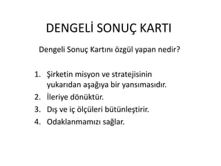 DENGELİ SONUÇ KARTI
Dengeli Sonuç Kartını özgül yapan nedir?
1. Şirketin misyon ve stratejisinin
yukarıdan aşağıya bir yansımasıdır.
2. İleriye dönüktür.
3. Dış ve iç ölçüleri bütünleştirir.
4. Odaklanmamızı sağlar.
 