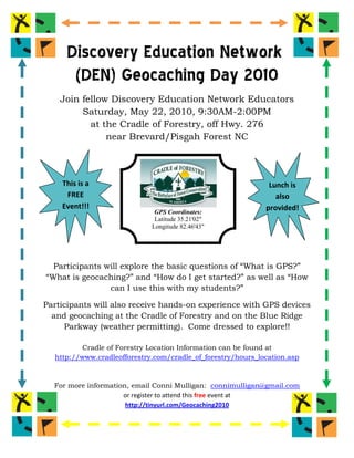 Discovery Education Network
      (DEN) Geocaching Day 2010
    Join fellow Discovery Education Network Educators
         Saturday, May 22, 2010, 9:30AM-2:00PM
           at the Cradle of Forestry, off Hwy. 276
               near Brevard/Pisgah Forest NC




    This is a                                                 Lunch is
     FREE                                                       also
    Event!!!                                                 provided!
                              GPS Coordinates:
                              Latitude 35.21'02"                  !
                             Longitude 82.46'43"




  Participants will explore the basic questions of “What is GPS?”
“What is geocaching?” and “How do I get started?” as well as “How
                can I use this with my students?”

Participants will also receive hands-on experience with GPS devices
  and geocaching at the Cradle of Forestry and on the Blue Ridge
     Parkway (weather permitting). Come dressed to explore!!

          Cradle of Forestry Location Information can be found at
  http://www.cradleofforestry.com/cradle_of_forestry/hours_location.asp



  For more information, email Conni Mulligan: connimulligan@gmail.com
                     or register to attend this free event at
                      http://tinyurl.com/Geocaching2010
 