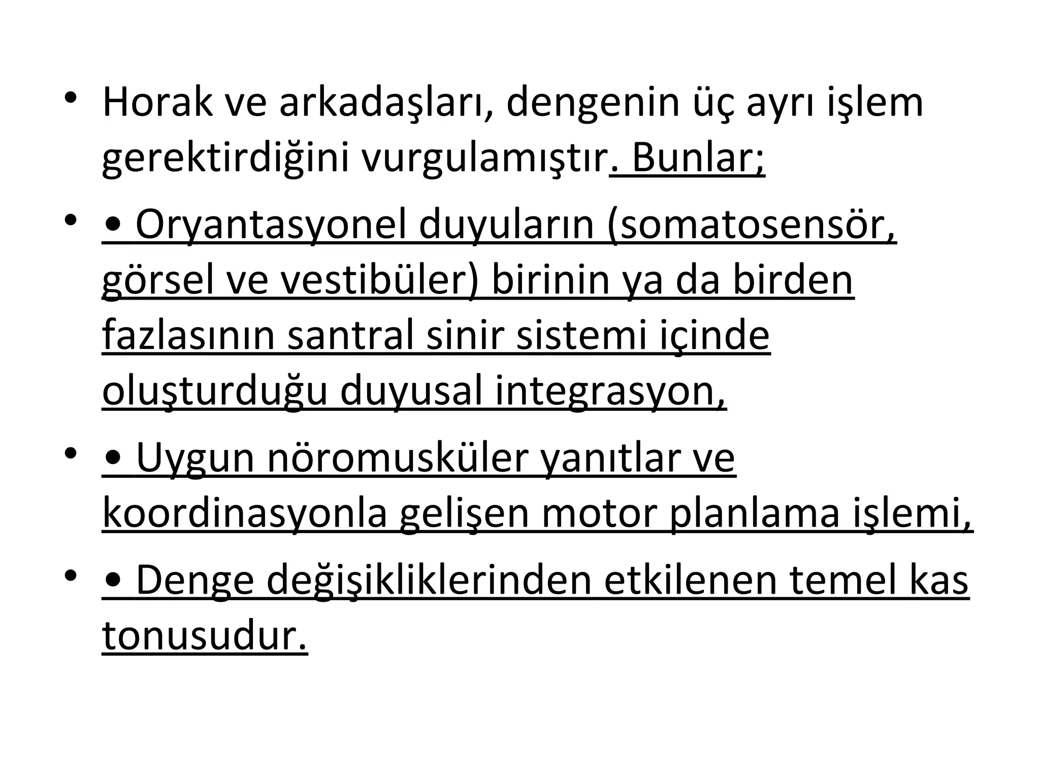 • Horak ve arkadaşları, dengenin üç ayrı işlem 
gerektirdiğini vurgulamıştır. Bunlar; 
• • Oryantasyonel duyuların (somatosensör, 
görsel ve vestibüler) birinin ya da birden 
fazlasının santral sinir sistemi içinde 
oluşturduğu duyusal integrasyon, 
• • Uygun nöromusküler yanıtlar ve 
koordinasyonla gelişen motor planlama işlemi, 
• • Denge değişikliklerinden etkilenen temel kas 
tonusudur. 
 