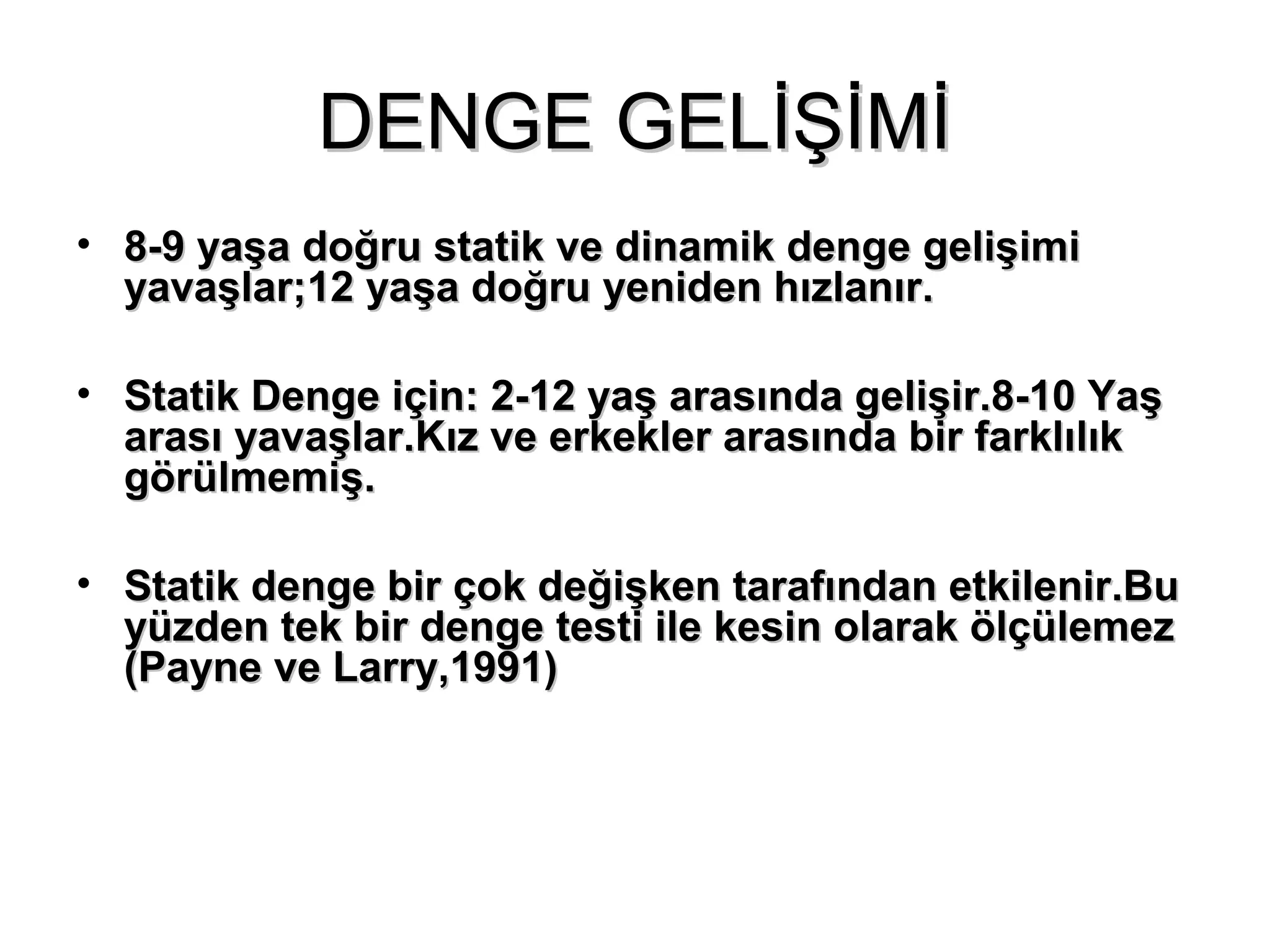 DDEENNGGEE GGEELLİİŞŞİİMMİİ 
• 88--99 yyaaşşaa ddooğğrruu ssttaattiikk vvee ddiinnaammiikk ddeennggee ggeelliişşiimmii 
yyaavvaaşşllaarr;;1122 yyaaşşaa ddooğğrruu yyeenniiddeenn hhıızzllaannıırr.. 
• SSttaattiikk DDeennggee iiççiinn:: 22--1122 yyaaşş aarraassıınnddaa ggeelliişşiirr..88--1100 YYaaşş 
aarraassıı yyaavvaaşşllaarr..KKıızz vvee eerrkkeekklleerr aarraassıınnddaa bbiirr ffaarrkkllııllııkk 
ggöörrüüllmmeemmiişş.. 
• SSttaattiikk ddeennggee bbiirr ççookk ddeeğğiişşkkeenn ttaarraaffıınnddaann eettkkiilleenniirr..BBuu 
yyüüzzddeenn tteekk bbiirr ddeennggee tteessttii iillee kkeessiinn oollaarraakk ööllççüülleemmeezz 
((PPaayynnee vvee LLaarrrryy,,11999911)) 
 