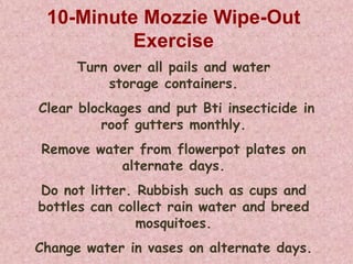 10-Minute Mozzie Wipe-Out
          Exercise
      Turn over all pails and water
          storage containers.
Clear blockages and put Bti insecticide in
         roof gutters monthly.
Remove water from flowerpot plates on
          alternate days.
Do not litter. Rubbish such as cups and
bottles can collect rain water and breed
               mosquitoes.
Change water in vases on alternate days.
 