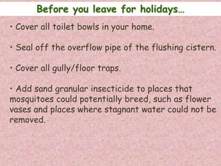 Before you leave for holidays…
• Cover all toilet bowls in your home.

• Seal off the overflow pipe of the flushing cistern.

• Cover all gully/floor traps.

• Add sand granular insecticide to places that
mosquitoes could potentially breed, such as flower
vases and places where stagnant water could not be
removed.
 