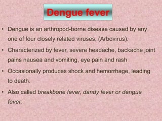 Dengue fever
• Dengue is an arthropod-borne disease caused by any
  one of four closely related viruses, (Arbovirus).
• Characterized by fever, severe headache, backache joint
  pains nausea and vomiting, eye pain and rash
• Occasionally produces shock and hemorrhage, leading
  to death.
• Also called breakbone fever, dandy fever or dengue
  fever.
 