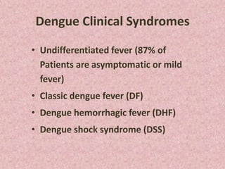 Dengue Clinical Syndromes

• Undifferentiated fever (87% of
  Patients are asymptomatic or mild
  fever)
• Classic dengue fever (DF)
• Dengue hemorrhagic fever (DHF)
• Dengue shock syndrome (DSS)
 