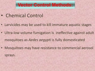 Vector Control Methods:

• Chemical Control
• Larvicides may be used to kill immature aquatic stages

• Ultra-low volume fumigation is ineffective against adult
  mosquitoes as Aedes aegypti is fully domesticated

• Mosquitoes may have resistance to commercial aerosol
  sprays.
 