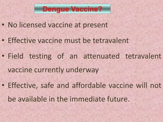 Dengue Vaccine?

• No licensed vaccine at present
• Effective vaccine must be tetravalent
• Field testing of an attenuated tetravalent
 vaccine currently underway
• Effective, safe and affordable vaccine will not
 be available in the immediate future.
 