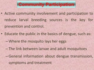 Community Participation
• Active community involvement and participation to
  reduce larval breeding sources is the key for
  prevention and control.
• Educate the public in the basics of dengue, such as:
  – Where the mosquito lays her eggs
  – The link between larvae and adult mosquitoes
  – General information about dengue transmission,
    symptoms and treatment
 