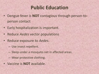 Public Education
• Dengue fever is NOT contagious through person-to-
  person contact
• Early hospitalization is important.
• Reduce Aedes vector populations
• Reduce exposure to Aedes.
   – Use insect repellent.
   – Sleep under a mosquito net in affected areas.
   – Wear protective clothing.
• Vaccine is NOT available.
 