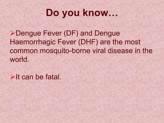 Do you know…
Dengue Fever (DF) and Dengue
Haemorrhagic Fever (DHF) are the most
common mosquito-borne viral disease in the
world.

It can be fatal.
 