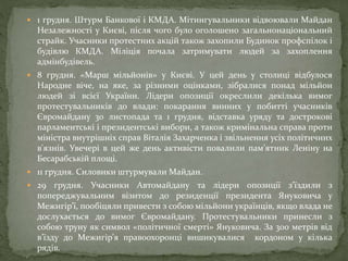  1 грудня. Штурм Банкової і КМДА. Мітингувальники відвоювали Майдан
Незалежності у Києві, після чого було оголошено загальнонаціональний
страйк. Учасники протестних акцій також захопили Будинок профспілок і
будівлю КМДА. Міліція почала затримувати людей за захоплення
адмінбудівель.
 8 грудня. «Марш мільйонів» у Києві. У цей день у столиці відбулося
Народне віче, на яке, за різними оцінками, зібралися понад мільйон
людей зі всієї України. Лідери опозиції окреслили декілька вимог
протестувальників до влади: покарання винних у побитті учасників
Євромайдану 30 листопада та 1 грудня, відставка уряду та дострокові
парламентські і президентські вибори, а також кримінальна справа проти
міністра внутрішніх справ Віталія Захарченка і звільнення усіх політичних
в'язнів. Увечері в цей же день активісти повалили пам’ятник Леніну на
Бесарабській площі.
 11 грудня. Силовики штурмували Майдан.
 29 грудня. Учасники Автомайдану та лідери опозиції з’їздили з
попереджувальним візитом до резиденції президента Януковича у
Межигір’ї, пообіцяли привести з собою мільйони українців, якщо влада не
дослухається до вимог Євромайдану. Протестувальники принесли з
собою труну як символ «політичної смерті» Януковича. За 300 метрів від
в’їзду до Межигір’я правоохоронці вишикувалися кордоном у кілька
рядів.
 