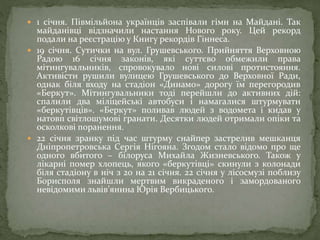  1 січня. Півмільйона українців заспівали гімн на Майдані. Так
майданівці відзначили настання Нового року. Цей рекорд
подали на реєстрацію у Книгу рекордів Гіннеса.
 19 січня. Сутички на вул. Грушевського. Прийняття Верховною
Радою 16 січня законів, які суттєво обмежили права
мітингувальників, спровокувало нові силові протистояння.
Активісти рушили вулицею Грушевського до Верховної Ради,
однак біля входу на стадіон «Динамо» дорогу їм перегородив
«Беркут». Мітингувальники тоді перейшли до активних дій:
спалили два міліцейські автобуси і намагалися штурмувати
«беркутівців». «Беркут» поливав людей з водомета і кидав у
натовп світлошумові гранати. Десятки людей отримали опіки та
осколкові поранення.
 22 січня зранку під час штурму снайпер застрелив мешканця
Дніпропетровська Сергія Нігояна. Згодом стало відомо про ще
одного вбитого – білоруса Михайла Жизневського. Також у
лікарні помер хлопець, якого «беркутівці» скинули з колонади
біля стадіону в ніч з 20 на 21 січня. 22 січня у лісосмузі поблизу
Борисполя знайшли мертвим викраденого і замордованого
невідомими львів’янина Юрія Вербицького.
 