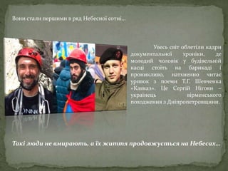 Увесь світ облетіли кадри
документальної хроніки, де
молодий чоловік у будівельній
касці стоїть на барикаді і
проникливо, натхненно читає
уривок з поеми Т.Г. Шевченка
«Кавказ». Це Сергій Нігоян –
українець вірменського
походження з Дніпропетровщини.
Такі люди не вмирають, а їх життя продовжується на Небесах…
Вони стали першими в ряд Небесної сотні…
 