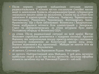  Після перших смертей майданівців ситуація значно
радикалізувалася. У кількох містах спалахнули стихійні масові
акції із захоплення будівель облдержадміністрації, губернаторів
змушували писати заяви на звільнення. Станом на 24 січня було
захоплено 8 адміністрацій: Київську, Львівську, Тернопільську,
Хмельницьку, Рівненську, Чернівецьку, Житомирську, Івано-
Франківську. Ще 2 були заблоковані: Волинська і Закарпатська.
Також відбувалися мітинги біля адміністрацій у Запоріжжі,
Одесі та Дніпропетровську. 25 січня штурмом було взято
Полтавську облраду та Волинську ОДА.
 25 січня. Після радикалізації ситуації по всій країні Віктор
Янукович спробував домовитися з лідерами опозиції. Арсенію
Яценюку він запропонував посаду прем’єр-міністра і погодився
розглянути повернення до Конституції зразка 2004 року.
Яценюк відмовився від пропозиції. Майдан не захотів йти на
жодні компроміси з Януковичем.
 18 лютого. Сутички під Верховною Радою. Нові смерті.
 20 лютого. Найтрагічніший день Майдану. У цей день загинуло
найбільше людей за всі три місяці протестів. Загальна офіційна
кількість загиблих під час Революції Гідності – 106 осіб.
 