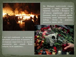 На Майдані пліч-о-пліч стали
українці і євреї, росіяни та
вірмени, грузини і білоруси. Їх
об'єднала українська земля та
бажання жити у вільній країні.
Спочатку вони вимагали право
вибору. Потім їм довелось
вимагати права жити.
І хоч кулі снайперів - це вагомий
аргумент, але ні кулі, ні гранати, ні
нелюдська жорстокість не змогли
перемогти цих людей. Вони
гинули, та не здавались...
 