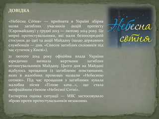 ДОВІДКА
«Небе́сна Со́тня» — прийнята в Україні збірна
назва загиблих учасників акцій протесту
(Євромайдану) у грудні 2013 — лютому 2014 року. Це
мирні протестувальники, які мали безпосередній
стосунок до ідеї та акції Майдану (щодо державних
службовців — див. «Список загиблих силовиків під
час сутичок у Києві»).
21 лютого 2014 року офіційна влада України
юридично визнала жертвами загиблих
мітингувальників Майдану. Цього дня на Майдані
відбулось прощання із загиблими повстанцями,
яких в жалобних промовах назвали «Небесною
сотнею». Під час прощання з загиблими лунала
жалобна пісня «Пливе кача…», що стала
неофіційним гімном «Небесної Сотні».
Експертна оцінка ситуації — МВС застосовувало
зброю проти протестувальників незаконно.
 