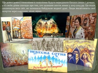 Ще довго-довго з покоління в покоління будуть передавати батьки синам і дочкам,
а ті своїм дітям спогади про тих, хто залишив життя земне у 2013-2014 рр. Ця подія
сколихнула весь світ, не залишила байдужою жодної душі. Люди висвітлюють свої
почуття через картини, пісні, вірші.
 