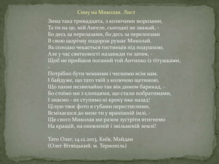 Зима така тринадцята, з колючими морозами,
Та ти на це, мій Ангеле, сьогодні не зважай, -
Бо десь за перелазами, бо десь за перелогами
В свою щорічну подорож рушає Миколай.
Як солодко чекається гостинців під подушкою,
Але у час святковості назавжди ти затям, -
Щоб не прийшов поганий той Антипко із тітушками,
-
Потрібно бути чемними і чесними всім нам.
І байдуже, що тато твій з колючою щетиною,
Що пахне незвичайно так він димом барикад, -
Бо стоїмо ми з хлопцями, що стали побратимами,
І знаємо - не ступимо ні кроку вже назад!
Цілую твоє фото я губами перестиглими,
Всміхаєшся до мене ти у вранішній імлі, -
Ще свого Миколая ми разом зустріти втигнемо
На кращій, на оновленій і звільненій землі!
Тато Олег, 14.12.2013, Київ, Майдан
(Олег Вітвіцький. м. Тернопіль)
Сину на Миколая. Лист
 