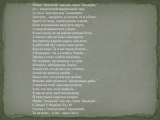 Немає "москалів" між нас, нема "бандерів,"
А є - знедолений вкраїнський люд.
І є сім'я "міжгірських" ненажерів,
Захочуть - милують, а схочуть, то й уб'ють.
Брати зі Сходу, плачем разом з вами,
Коли в копальнях ваші діти мруть.
І серце розривається у мами,
В моєї мами, як на шахтах дзвони б'ють.
А батько твій не може самокрутку
Від трепету в руках одразу запалить.
А мій в той час сльозу ховає хутко,
Біда не в нас. Та в нас також болить...
З Донецька - ти, а я живу у Львові,
Приїдь у гості, хлібом поділюсь.
Не страшно, що різниця є у слові,
Я іншого, мій братику, боюсь.
Боюся тих, хто ділить нас з тобою:
(в той час витесує гроби).
Боюся тих, хто кличе нас до бою,
Мовляв, хай чубляться "презренные рабы."
У мене на столі лиш картоплина,
А ти, хто-зна, чи й вчора їв...
Я вже не хочу, щоб моя родина,
Й твоя також кормила упирів!
Немає "москалів" між нас, нема "бандерів",
Є Люди! Є Вкраїна! Ти і Я!
І купка є "міжгірських" людожерів,
То не вони... А ми - одна Сім'я!
 