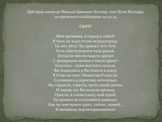 Цей вірш написав Микола Іванович Котляр, тато Жені Котляра,
застреленого снайперами 20.02.14.
СЫНУ
Моя кровинка, я горжусь тобой!
В тылу не ждал огонь заградотряда.
Ты мог уйти. Ты принял этот бой,
Хотя свистели роем пули рядом.
Когда на землю падали друзья
- С фанерками нельзя в такую драку! -
Казалось - даже выстоять нельзя,
Вы поднялись и Вы пошли в атаку.
Я б так не смог. Немногие б смогли.
Склоняюсь к дорогому изголовью.
Вы гордость, совесть, честь своей земли,
И землю эту Вы полили кровью.
Прости, я снова плачу, мой герой.
Ты принял не спонтанное решенье.
Как ты мне нужен здесь, сейчас, живой…
Я ненавижу жертвоприношенье!
 