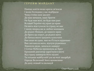 Г Е Р О Я М М А Й Д А Н У
Навiщо життя якщо крила зв’язали
I волю Господню у нас вiдiбрали
Чому стоїмо мов заклятi
Де наш ватажок, нашi браття
Не буде нам волi, не буде нам раю
Вставай Україно вiд краю до краю
На мить вiдступили та страху не має
I знову вперед ми ж любов захищаєм
До рiдноi Неньки, до нашого краю
До брата що поруч, до рiдноi мати
До батька якого цькують супостати
Вже впав не один, вже не б’ється серденько
Вже заплакала мати, вiдчула рiдненька
Зiмкнули ряди, запалало навкруг
I Сотня Небесна примкнула до Крут
Кровавий диктатор здригнувся вночi
Вiд страху завмерли його палачi
Ти гетьман майбутнiй! усе на чолi закарбуй
Народе Величний! його щохвилини
До долу згинай та пильнуй
Олег Радетский
 