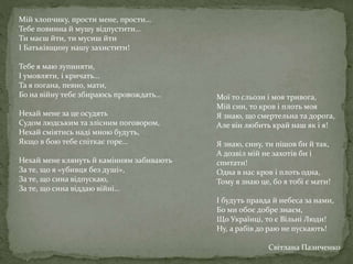 Мій хлопчику, прости мене, прости…
Тебе повинна й мушу відпустити…
Ти маєш йти, ти мусиш йти
І Батьківщину нашу захистити!
Тебе я маю зупиняти,
І умовляти, і кричать…
Та я погана, певно, мати,
Бо на війну тебе збираюсь провождать…
Нехай мене за це осудять
Судом людським та злісним поговором,
Нехай сміятись наді мною будуть,
Якщо в бою тебе спіткає горе…
Нехай мене клянуть й камінням забивають
За те, що я «убивця без душі»,
За те, що сина відпускаю,
За те, що сина віддаю війні…
Мої то сльози і моя тривога,
Мій син, то кров і плоть моя
Я знаю, що смертельна та дорога,
Але він любить край наш як і я!
Я знаю, сину, ти пішов би й так,
А дозвіл мій не захотів би і
спитати!
Одна в нас кров і плоть одна,
Тому я знаю це, бо я тобі є мати!
І будуть правда й небеса за нами,
Бо ми обоє добре знаєм,
Що Українці, то є Вільні Люди!
Ну, а рабів до раю не пускають!
Світлана Пазиченко
 