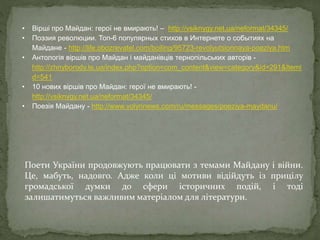 Поети України продовжують працювати з темами Майдану і війни.
Це, мабуть, надовго. Адже коли ці мотиви відійдуть із прицілу
громадської думки до сфери історичних подій, і тоді
залишатимуться важливим матеріалом для літератури.
• Вірші про Майдан: герої не вмирають! – http://vsiknygy.net.ua/neformat/34345/
• Поэзия революции. Топ-6 популярных стихов в Интернете о событиях на
Майдане - http://life.obozrevatel.com/boiling/95723-revolyutsionnaya-poeziya.htm
• Антологія віршів про Майдан і майданівців тернопільських авторів -
http://zhnyborody.te.ua/index.php?option=com_content&view=category&id=291&Itemi
d=541
• 10 нових віршів про Майдан: герої не вмирають! -
http://vsiknygy.net.ua/neformat/34345/
• Поезія Майдану - http://www.volynnews.com/ru/messages/poeziya-maydanu/
 